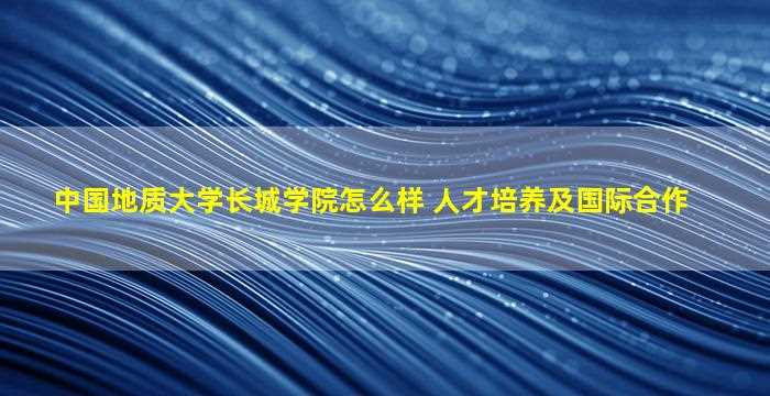 中国地质大学长城学院怎么样 人才培养及国际合作-图1