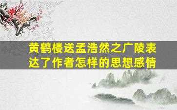 黄鹤楼送孟浩然之广陵表达了作者怎样的思想感情-图1