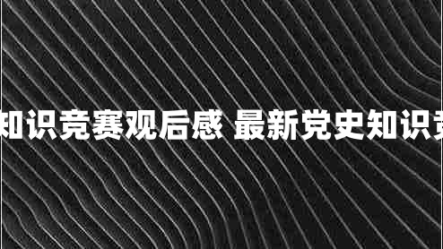 2021党史知识竞赛观后感 最新党史知识竞赛观后感